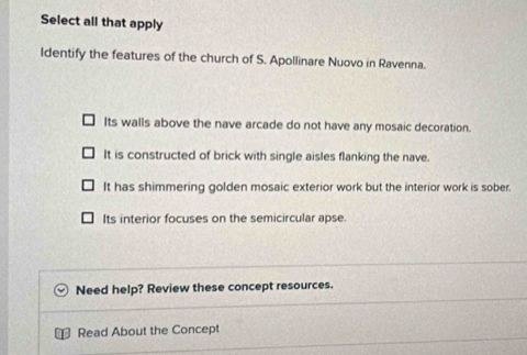Select all that apply
Identify the features of the church of S. Apollinare Nuovo in Ravenna.
Its walls above the nave arcade do not have any mosaic decoration.
It is constructed of brick with single aisles flanking the nave.
It has shimmering golden mosaic exterior work but the interior work is sober.
Its interior focuses on the semicircular apse
Need help? Review these concept resources.
Read About the Concept