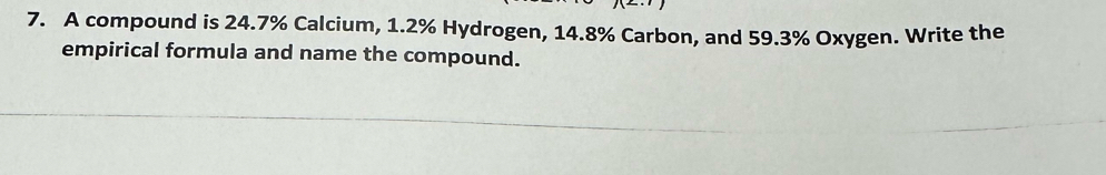 A compound is 24.7% Calcium, 1.2% Hydrogen, 14.8% Carbon, and 59.3% Oxygen. Write the 
empirical formula and name the compound.