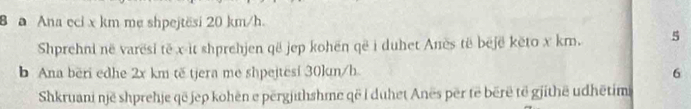 a Ana eci x km mẹ shpejtësi 20 km/h. 
Shprehni në varësi të x -it shprehjen që jep kohën që i duhet Anës të bejë kēto x km. 
5 
b Ana bëri edhe 2x km tế tjera me shpejtesi 30kun/h. 
6 
Shkruani një shprehje që jep kohën e përgjithshme që i duhet Anës për të bërë të gjithē udhētimi