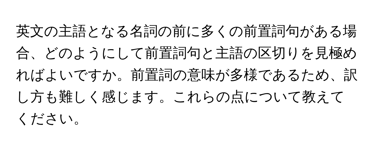 英文の主語となる名詞の前に多くの前置詞句がある場合、どのようにして前置詞句と主語の区切りを見極めればよいですか。前置詞の意味が多様であるため、訳し方も難しく感じます。これらの点について教えてください。