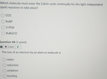 Which molecule must enter the Calvin cycle continually for the light-independent
(dark) reactions to take place?
CO2
RuBP
3-PGA
RuBisCO
Question 46 (1 point)
≡ Listen
The loss of an electron by an atom or molecule is
redox
reduction
oxidation
bonding