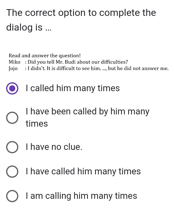 The correct option to complete the
dialog is ...
Read and answer the question!
Miko : Did you tell Mr. Budi about our difficulties?
Jojo : I didn’t. It is difficult to see him. ..., but he did not answer me.
I called him many times
I have been called by him many
times
I have no clue.
I have called him many times
I am calling him many times