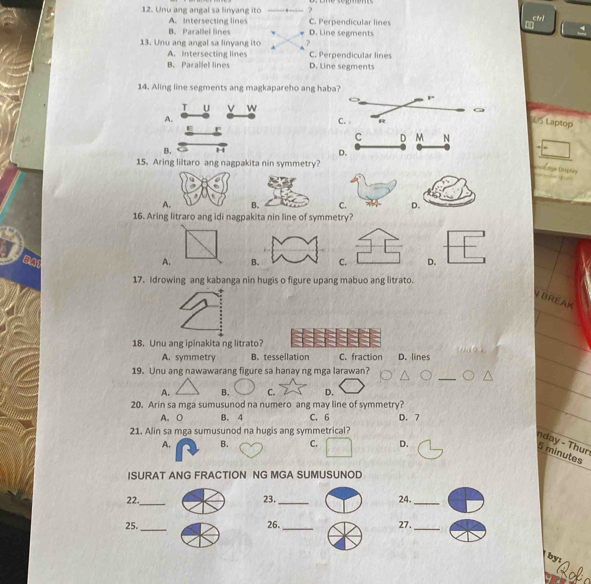 Unu ang angal sa linyang ito +----- ?
A. Intersecting lines C. Perpendicular lines
ctrl
i
B. Parallel lines D. Line segments
13. Unu ang angal sa linyang ito ?
A. Intersecting lines C. Perpendicular lines
B、 Parallel lines D. Line segments
14. Aling line segments ang magkapareho ang haba?
P
T U V W
A. C. . R
US Laptop
E F
C D M N
B. H
D.
15. Aring liltaro ang nagpakita nin symmetry?
anoEdge Display
A
C.
16. Aring litraro ang idi nagpakita nin line of symmetry?
BA1 A. CD.
17. Idrowing ang kabanga nin hugis o figure upang mabuo ang litrato.
N BREAK
18. Unu ang ipinakita ng litrato?
A. symmetry B. tessellation C. fraction D. lines
19. Unu ang nawawarang figure sa hanay ng mga larawan?
A. B. C. D.
20. Arin sa mga sumusunod na numero ang may line of symmetry?
A. O B. 4 C. 6 D. 7
21. Alin sa mga sumusunod na hugis ang symmetrical?
nday - Thur
A. B. C. D、
5 minutes
ISURAT ANG FRACTION NG MGA SUMUSUNOD
22._ 23. _24._
25._ 26._ 27._
by: