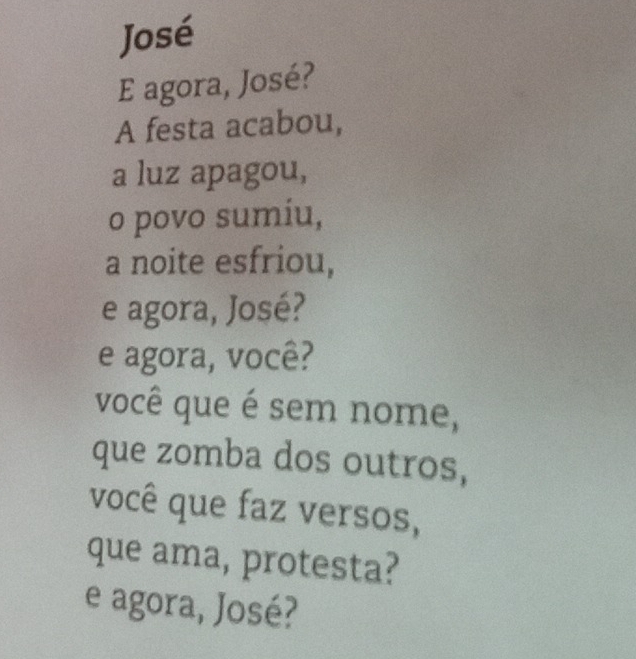 José 
E agora, José? 
A festa acabou, 
a luz apagou, 
o povo sumíu, 
a noite esfriou, 
e agora, José? 
e agora, você? 
você que é sem nome, 
que zomba dos outros, 
você que faz versos, 
que ama, protesta? 
e agora, José?