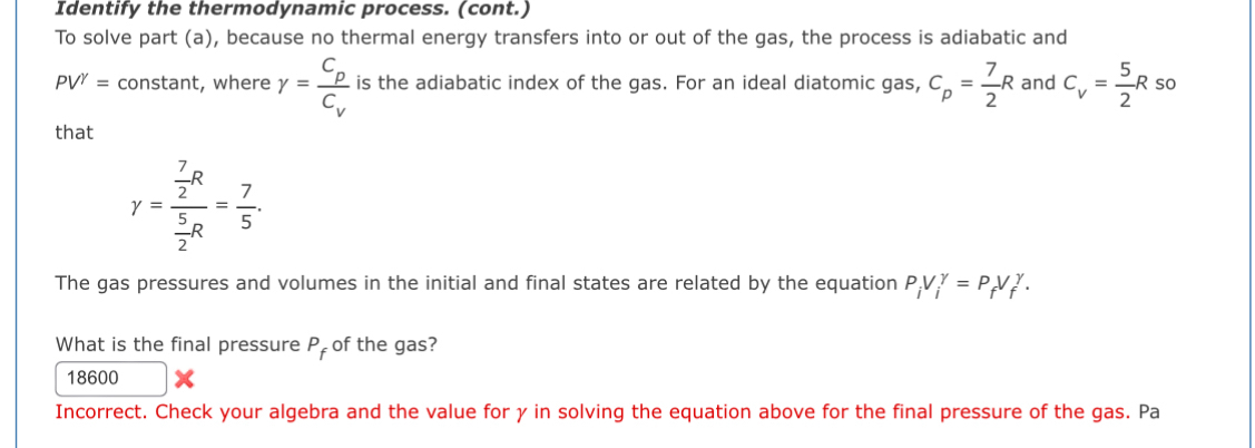 Identify the thermodynamic process. (cont.) 
To solve part (a), because no thermal energy transfers into or out of the gas, the process is adiabatic and
PV^(gamma)= constant, where gamma =frac C_pC_v is the adiabatic index of the gas. For an ideal diatomic gas, C_p= 7/2 R and C_V= 5/2 R so 
that
y=frac  7/2 R 5/2 R= 7/5 . 
The gas pressures and volumes in the initial and final states are related by the equation P_iV_i^((gamma)=P_f)V_f^((gamma). 
What is the final pressure P_f) of the gas? 
18600 
Incorrect. Check your algebra and the value for γ in solving the equation above for the final pressure of the gas. Pa