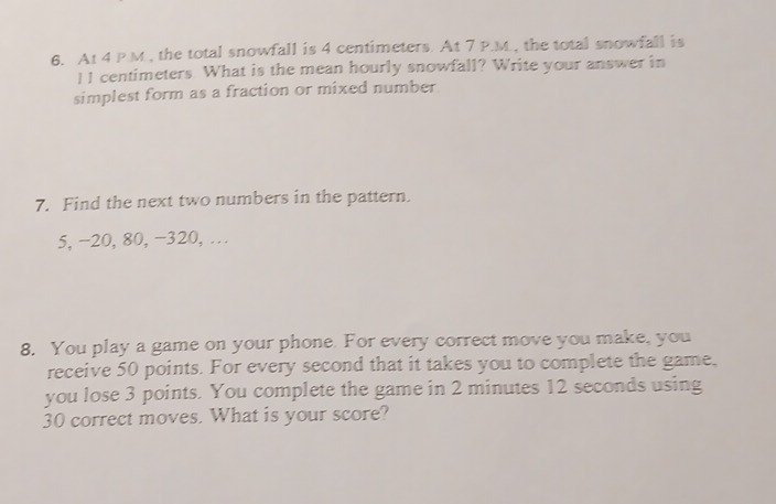 At 4 P.M , the total snowfall is 4 centimeters. At 7 P.M., the total snowfall is 
I I centimeters. What is the mean hourly snowfall? Write your answer in 
simplest form as a fraction or mixed number 
7. Find the next two numbers in the pattern.
5, −20, 80, −320, … 
8. You play a game on your phone. For every correct move you make, you 
receive 50 points. For every second that it takes you to complete the game. 
you lose 3 points. You complete the game in 2 minutes 12 seconds using
30 correct moves. What is your score?