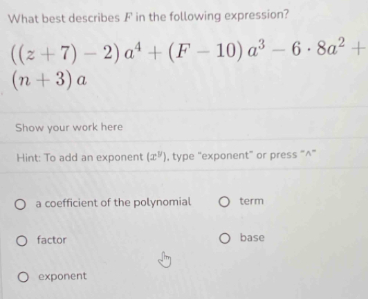 What best describes F in the following expression?
((z+7)-2)a^4+(F-10)a^3-6· 8a^2+
(n+3)a
Show your work here 
Hint: To add an exponent (x^y) , type “exponent” or press “^” 
a coefficient of the polynomial term 
factor base 
exponent