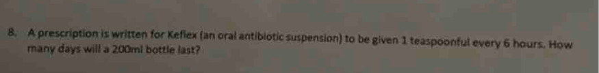 A prescription is written for Keflex (an oral antibiotic suspension) to be given 1 teaspoonful every 6 hours. How 
many days will a 200ml bottle last?