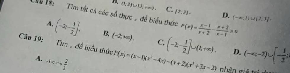 Cầu 18: Tìm tất cả các số thực , đề biểu thức [2:3].
B. (1;2]∪ [3;+∈fty ). C. D. (-∈fty ;1)∪ [2;3].
P(x)= (x-1)/x+2 - (x+2)/x-1 ≥ 0
A. (-2;- 1/2 ]. B. (-2;+∈fty ). C. (-2;- 1/2 ]∪ (1;+∈fty ). (-∈fty ;-2)∪ [- 1/2 ; 
Câu 19: Tìm để biểu thức P(x)=(x-1)(x^3-4x)-(x+2)(x^3+3x-2)
D.
A. -1