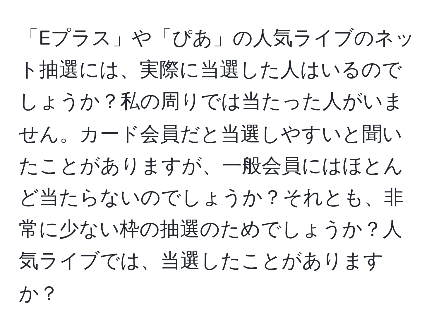 「Eプラス」や「ぴあ」の人気ライブのネット抽選には、実際に当選した人はいるのでしょうか？私の周りでは当たった人がいません。カード会員だと当選しやすいと聞いたことがありますが、一般会員にはほとんど当たらないのでしょうか？それとも、非常に少ない枠の抽選のためでしょうか？人気ライブでは、当選したことがありますか？