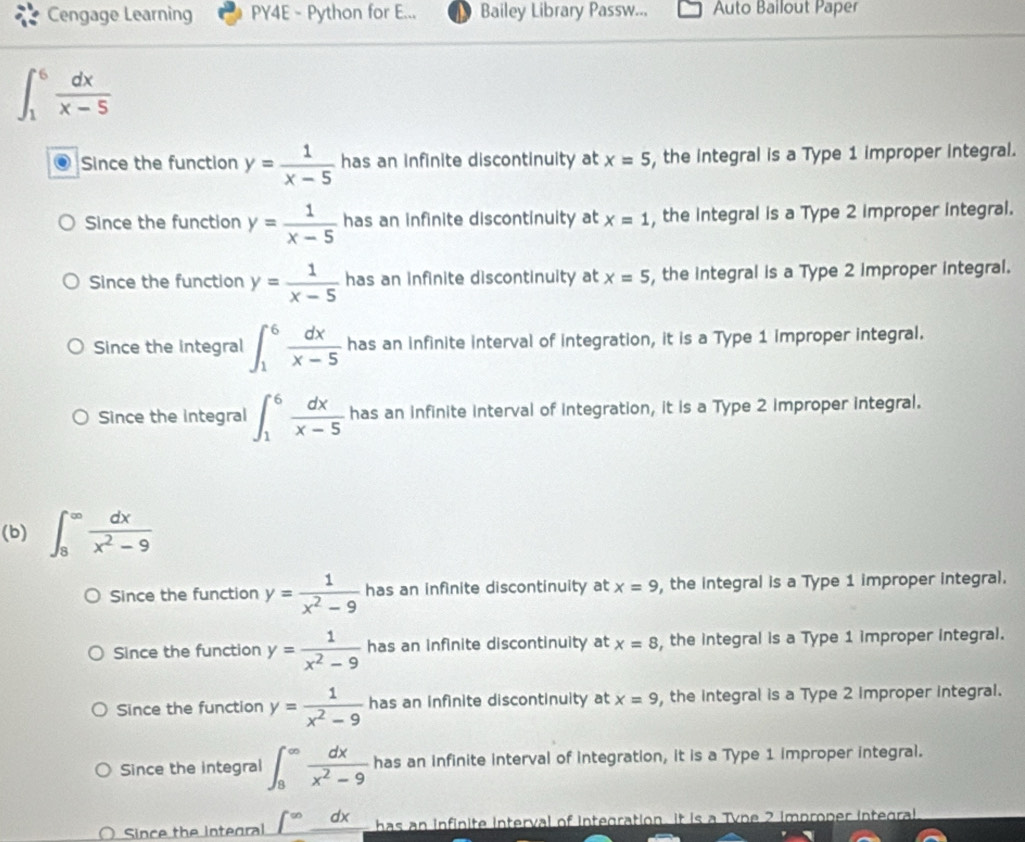 Cengage Learning PY4E - Python for E... Bailey Library Passw... Auto Bailout Paper
∈t _1^(6frac dx)x-5
Since the function y= 1/x-5  has an infinite discontinuity at x=5 , the integral is a Type 1 improper integral.
Since the function y= 1/x-5  has an infinite discontinuity at x=1 , the integral is a Type 2 improper integral.
Since the function y= 1/x-5  has an infinite discontinuity at x=5 , the integral is a Type 2 improper integral.
Since the integral ∈t _1^(6frac dx)x-5 has an infinite interval of integration, it is a Type 1 improper integral.
Since the integral ∈t _1^(6frac dx)x-5 has an infinite interval of integration, it is a Type 2 improper integral.
(b) ∈t _8^((∈fty)frac dx)x^2-9
Since the function y= 1/x^2-9  has an infinite discontinuity at x=9 , the integral is a Type 1 improper integral.
Since the function y= 1/x^2-9  has an infinite discontinuity at x=8 , the integral is a Type 1 improper integral.
Since the function y= 1/x^2-9  has an infinite discontinuity at x=9 , the integral is a Type 2 Improper integral.
Since the integral ∈t _8^((∈fty)frac dx)x^2-9 has an infinite interval of integration, it is a Type 1 improper integral.
Since the integral ∈t^(∈fty) dx has an infinite interval of integration. It is a Tyne 2 improper integral