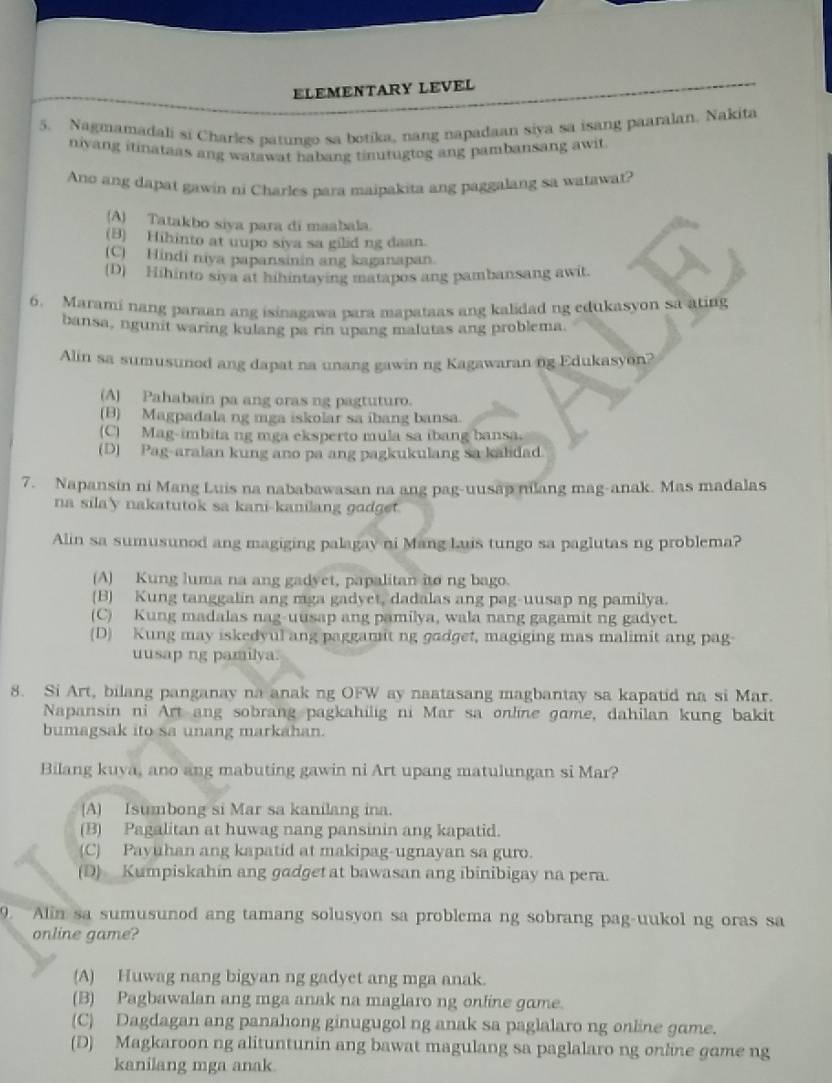 ELEMENTARY LEVEL
5. Nagmamadali si Charles patungo sa botika, nang napadaan siya sa isang paaralan. Nakita
niyang itinataas ang watawat habang tinutugtog ang pambansang awit
Ano ang dapat gawin ni Charles para maipakita ang paggalang sa watawat?
(A) Tatakbo siya para di maabala.
(B) Hihinto at uupo siva sa gilid ng daan.
(C) Hindi niya papansinin ang kaganapan.
(D) Hihinto siya at hihintaying matapos ang pambansang awit.
6. Marami nang paraan ang isinagawa para mapataas ang kalidad ng edukasyon sa ating
bansa, ngunit waring kulang pa rin upang malutas ang problema.
Alin sa sumusunod ang dapat na unang gawin ng Kagawaran ng Edukasyon?
(A) Pahabain pa ang oras ng pagtuturo.
(B) Magpadala ng mga iskolar sa ibang bansa.
(C) Mag-imbita ng mga eksperto mula sa ibang bansa.
(D) Pag-aralan kung ano pa ang pagkukulang sa kalidad
7. Napansin ni Mang Luis na nababawasan na ang pag-uusap mlang mag-anak. Mas madalas
na sila'y nakatutok sa kani-kanilang gadget.
Alin sa sumusunod ang magiging palagay ni Mang Luis tungo sa paglutas ng problema?
(A) Kung luma na ang gadyet, papalitan ito ng bago.
(B) Kung tanggalin ang mga gadyet, dadalas ang pag-uusap ng pamilya.
(C) Kung madalas nag-uusap ang pamilya, wala nang gagamit ng gadyet.
(D) Kung may iskedyul ang paggamit ng gadget, magiging mas malimit ang pag
uusap ng pamilya.
8. Si Art, bilang panganay na anak ng OFW ay naatasang magbantay sa kapatid na si Mar.
Napansin ni Art ang sobrang pagkahilig ni Mar sa online game, dahilan kung bakit
bumagsak ito sa unang markahan.
Bilang kuya, ano ang mabuting gawin ni Art upang matulungan si Mar?
(A) Isumbong si Mar sa kanilang ina.
(B) Pagalitan at huwag nang pansinin ang kapatid.
(C) Payuhan ang kapatid at makipag-ugnayan sa guro.
(D) Kumpiskahin ang gadget at bawasan ang ibinibigay na pera.
9. Alin sa sumusunod ang tamang solusyon sa problema ng sobrang pag-uukol ng oras sa
online game?
(A) Huwag nang bigyan ng gadyet ang mga anak.
(B) Pagbawalan ang mga anak na maglaro ng onfine game.
(C) Dagdagan ang panahong ginugugol ng anak sa paglalaro ng online game.
(D) Magkaroon ng alituntunin ang bawat magulang sa paglalaro ng online game ng
kanilang mga anak