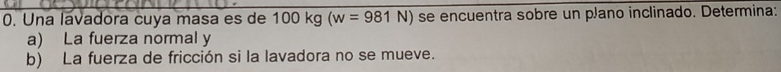 Una lavadora cuya masa es de 100 kg (w=981N) se encuentra sobre un plano inclinado. Determina: 
a) La fuerza normal y 
b) La fuerza de fricción si la lavadora no se mueve.