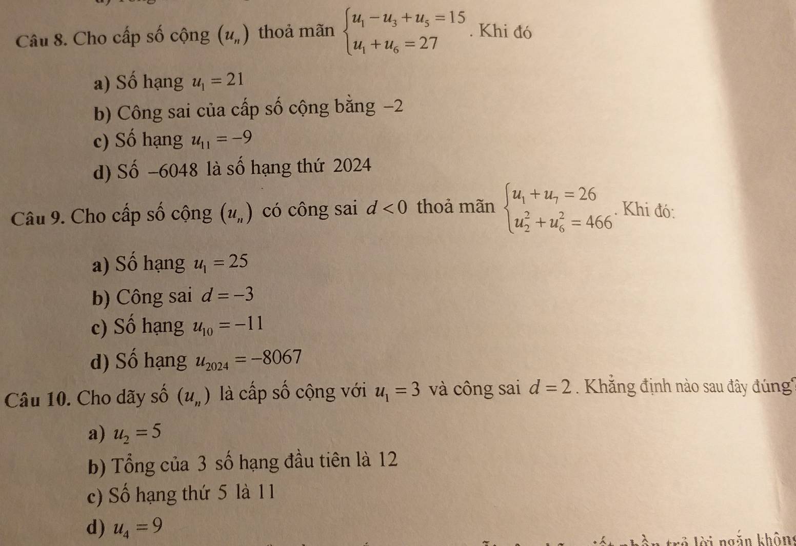 Cho cấp số cộng (u_n) thoả mãn beginarrayl u_1-u_3+u_5=15 u_1+u_6=27endarray.. Khi đó
a) Số hạng u_1=21
b) Công sai của cấp số cộng bằng −2
c) Số hạng u_11=-9
d) Số −6048 là số hạng thứ 2024
Câu 9. Cho cấp số cộng (u_n) có công sai d<0</tex> thoả mãn beginarrayl u_1+u_7=26 u_2^(2+u_6^2=466endarray).. Khi đó:
a) Số hạng u_1=25
b) Công sai d=-3
c) Số hạng u_10=-11
d) Số hạng u_2024=-8067
Câu 10. Cho dãy số (u_n) là cấp số cộng với u_1=3 và công sai d=2 Khẳng định nào sau đây đúng
a) u_2=5
b) Tổng của 3 số hạng đầu tiên là 12
c) Số hạng thứ 5 là 1 1
d) u_4=9
ài ng ăn khôn