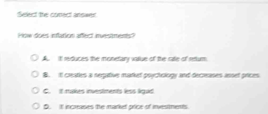 Select the coredt anower.
How does infation afect investments?
A. iIt reduces the monetary vate of the rate of reum
B. itl creates a regative mated psyctelogy and decreases asse prices
C. I mates mestnents ess ique
D. It inceases the martel price of investments.