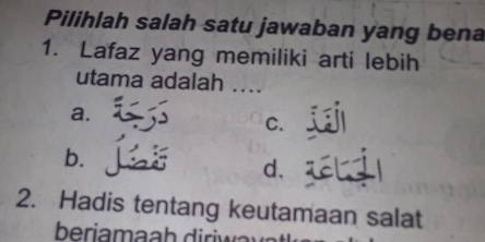 Pilihlah salah satu jawaban yang bena
1. Lafaz yang memiliki arti lebih
utama adalah ....
a.
C.
b.
d.
2. Hadis tentang keutamaan salat
beria h r