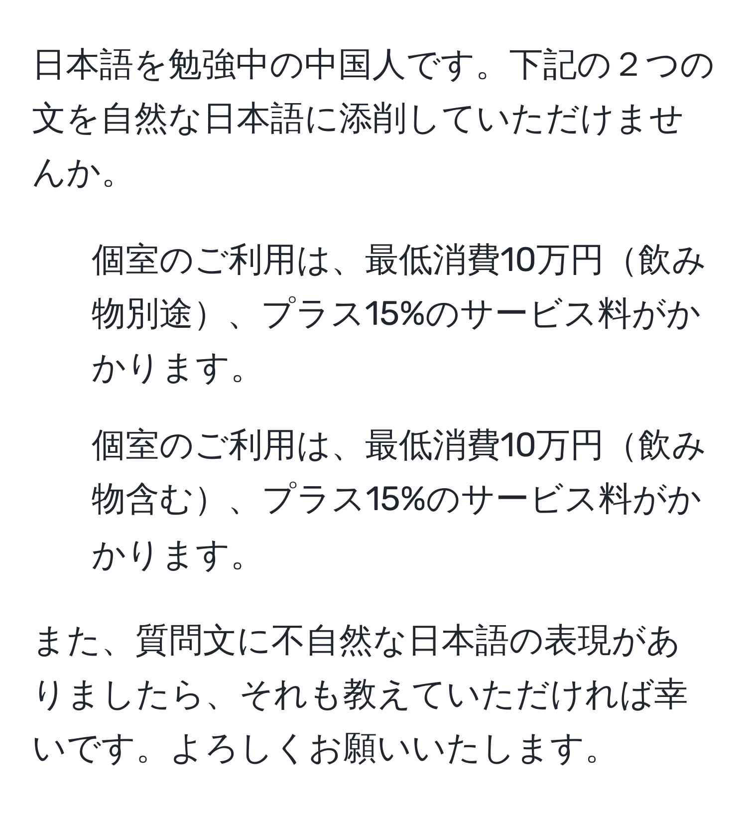 日本語を勉強中の中国人です。下記の２つの文を自然な日本語に添削していただけませんか。

1. 個室のご利用は、最低消費10万円飲み物別途、プラス15%のサービス料がかかります。
2. 個室のご利用は、最低消費10万円飲み物含む、プラス15%のサービス料がかかります。

また、質問文に不自然な日本語の表現がありましたら、それも教えていただければ幸いです。よろしくお願いいたします。