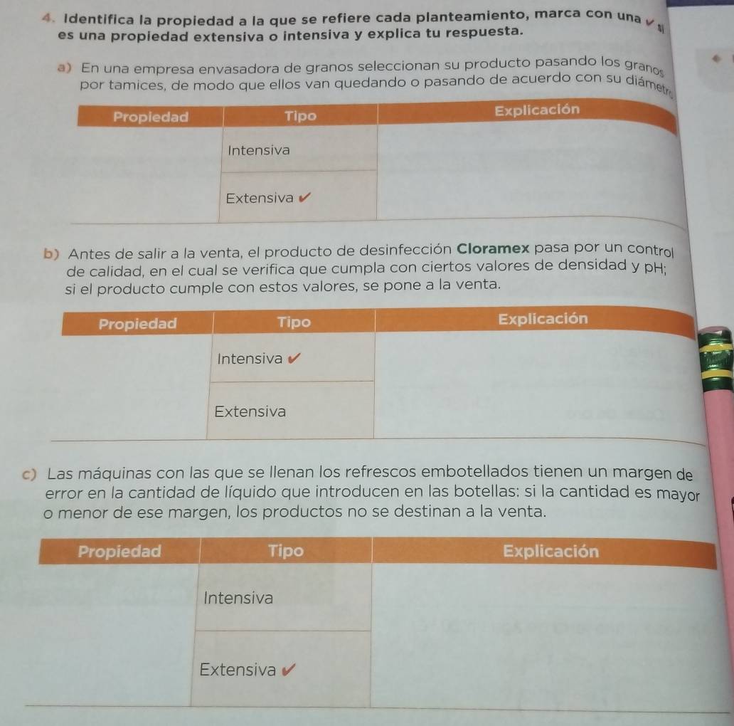 Identifica la propiedad a la que se refiere cada planteamiento, marca con una ζ 
es una propiedad extensiva o intensiva y explica tu respuesta. 
a) En una empresa envasadora de granos seleccionan su producto pasando los granos 
por tamices, de modo que ellos van quedando o pasando de acuerdo con su diámet 
b) Antes de salir a la venta, el producto de desinfección Cloramex pasa por un control 
de calidad, en el cual se verifica que cumpla con ciertos valores de densidad y pH: 
si el producto cumple con estos valores, se pone a la venta. 
c) Las máquinas con las que se Ilenan los refrescos embotellados tienen un margen de 
error en la cantidad de líquido que introducen en las botellas; si la cantidad es mayor 
o menor de ese margen, los productos no se destinan a la venta.