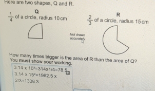 Here are two shapes, Q and R.
Q
R
 1/4  of a circle, radius 10 cm  2/3  of a circle, radius 15 cm
Not draws 
Bccurafely 
How many times bigger is the area of R than the area of Q? 
You must show your working.
3.14* 10^3=314* 1/4=78
3.14* 15^2=1962.5*
2/3=1308.3