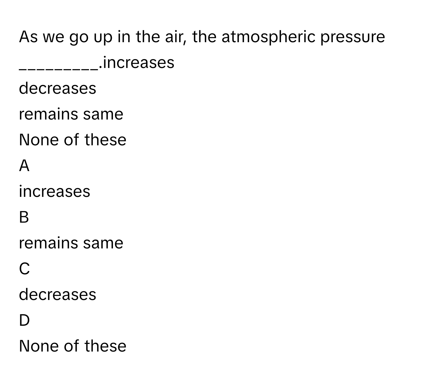 As we go up in the air, the atmospheric pressure _________.increases
decreases
remains same
None of these

A  
increases 


B  
remains same 


C  
decreases 


D  
None of these