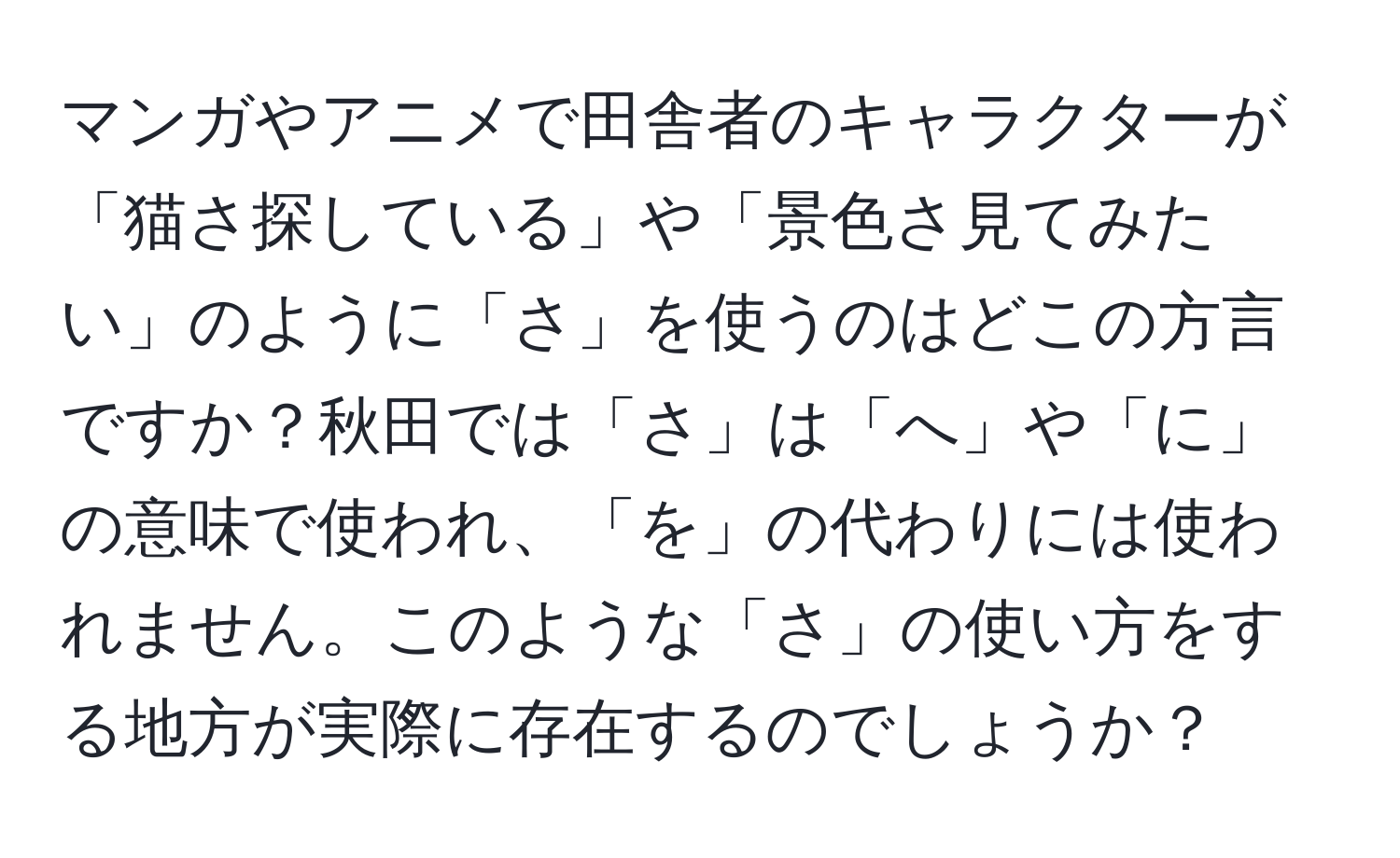 マンガやアニメで田舎者のキャラクターが「猫さ探している」や「景色さ見てみたい」のように「さ」を使うのはどこの方言ですか？秋田では「さ」は「へ」や「に」の意味で使われ、「を」の代わりには使われません。このような「さ」の使い方をする地方が実際に存在するのでしょうか？