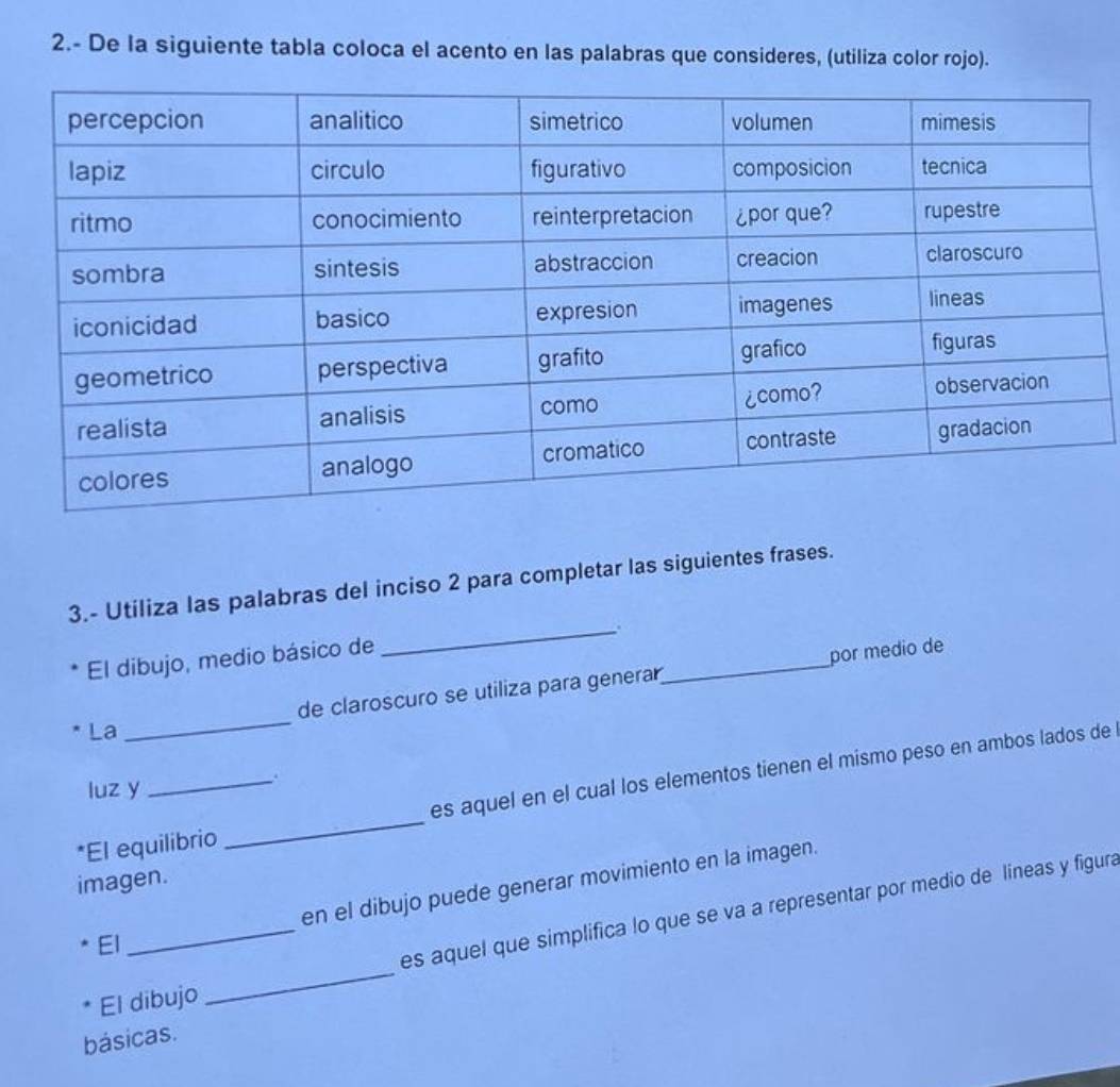 2.- De la siguiente tabla coloca el acento en las palabras que consideres, (utiliza color rojo). 
3.- Utiliza las palabras del inciso 2 para completar las siguientes frases. 
_. 
_ 
El dibujo, medio básico de 
por medio de 
La_ de claroscuro se utiliza para generar 
luz y . 
*El equilibrio _es aquel en el cual los elementos tienen el mismo peso en ambos lados de 
imagen. 
El_ en el dibujo puede generar movimiento en la imagen. 
es aquel que simplifica lo que se va a representar por medio de lineas y figura 
El dibujo 
_ 
básicas.