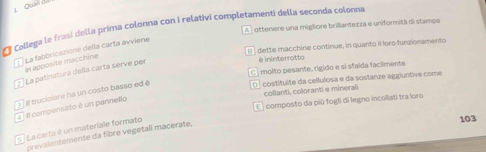 Quali đili
A ottenere una migliore brillantezza e uniformità di stampa
* Collega le frasi della prima colonna con i relativi completamenti della seconda colonna
B dette macchine continue, in quanto il loro funzionamento
1 La fabbricazione della carta avviene
in apposite macchine
è ininterrotto
C | molto pesante, rigido e si sfalda facilmente
2 La patinatura della carta serve per
D costituite da cellulosa e da sostanze aggiuntive come
collanti, coloranti e minerali
3 Il truciolare ha un costo basso ed è
E composto da più foglí di legno incollati tra loro
4 Il compensato è un pannello
5 . La carta è un materiale formato
103
prevalentemente da fibre vegetali macerate,