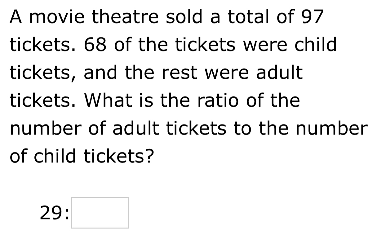 A movie theatre sold a total of 97
tickets. 68 of the tickets were child 
tickets, and the rest were adult 
tickets. What is the ratio of the 
number of adult tickets to the number 
of child tickets?
29:□