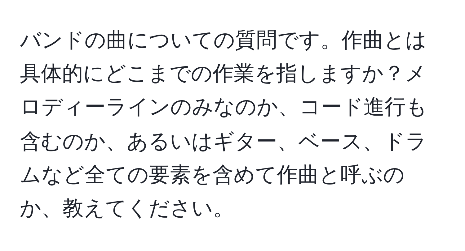 バンドの曲についての質問です。作曲とは具体的にどこまでの作業を指しますか？メロディーラインのみなのか、コード進行も含むのか、あるいはギター、ベース、ドラムなど全ての要素を含めて作曲と呼ぶのか、教えてください。