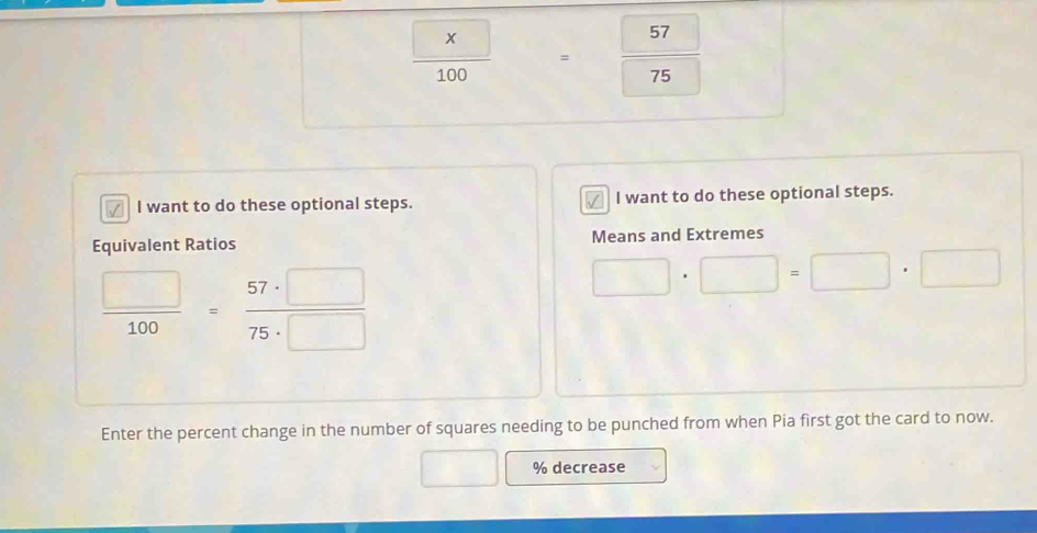  □ /100 = =frac 5775
^circ  
I want to do these optional steps. I want to do these optional steps. 
Equivalent Ratios Means and Extremes
 □ /100 = 57· □ /75· □  
□ · □ =□ · □
Enter the percent change in the number of squares needing to be punched from when Pia first got the card to now.
% decrease