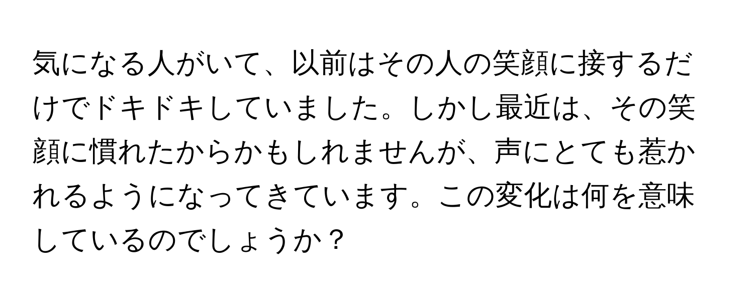 気になる人がいて、以前はその人の笑顔に接するだけでドキドキしていました。しかし最近は、その笑顔に慣れたからかもしれませんが、声にとても惹かれるようになってきています。この変化は何を意味しているのでしょうか？