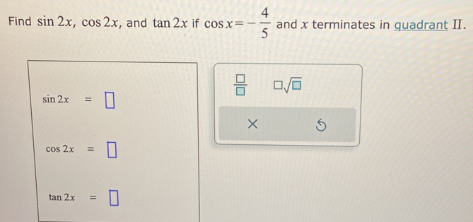 Find sin 2x, cos 2x , and tan 2x if cos x=- 4/5  and x terminates in quadrant II.
 □ /□   □ sqrt(□ )
sin 2x=□
×
cos 2x=□
tan 2x=□