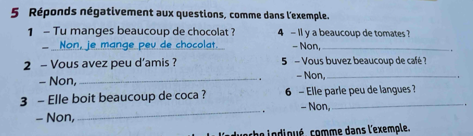 Réponds négativement aux questions, comme dans l'exemple.
1 - Tu manges beaucoup de chocolat ? 4 - Il y a beaucoup de tomates ?
de chocolat.
、_ - Non,_
.
2 - Vous avez peu d'amis ? 5 - Vous buvez beaucoup de café ?
- Non,_ - Non,_
.
.
3 - Elle boit beaucoup de coca ? 6 - Elle parle peu de langues ?
_. - Non,
.
- Non,
ache in dioué. comme dans l'exemple.