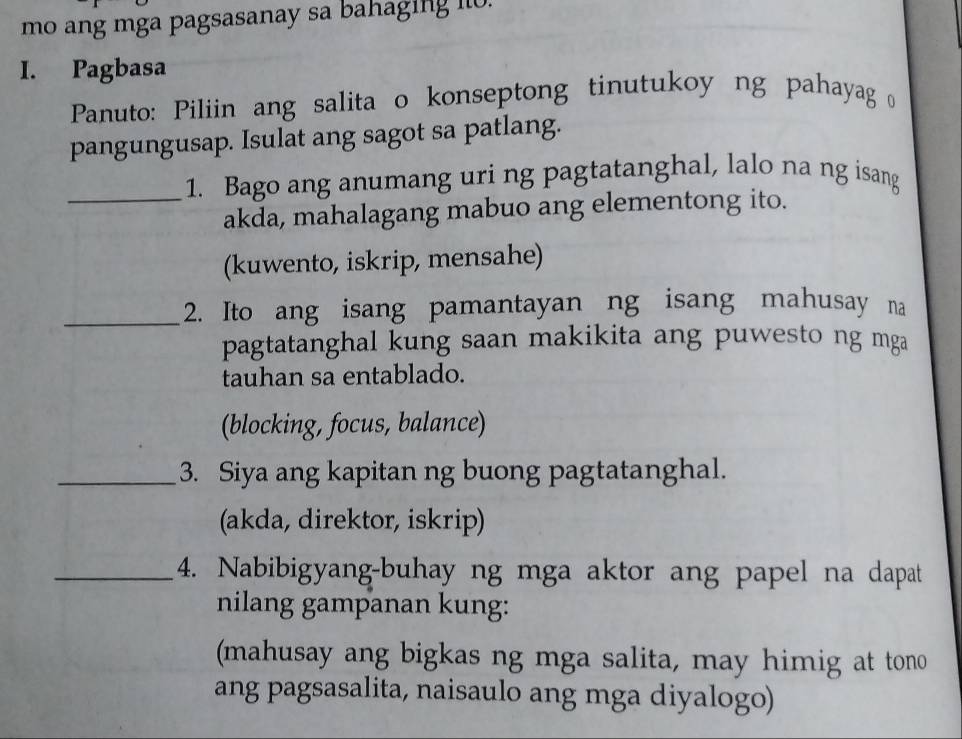 mo ang mga pagsasanay sa bahaging i.
I. Pagbasa
Panuto: Piliin ang salita o konseptong tinutukoy ng pahayag 
pangungusap. Isulat ang sagot sa patlang.
_1. Bago ang anumang uri ng pagtatanghal, lalo na ng isang
akda, mahalagang mabuo ang elementong ito.
(kuwento, iskrip, mensahe)
_2. Ito ang isang pamantayan ng isang mahusay na
pagtatanghal kung saan makikita ang puwesto ng mga
tauhan sa entablado.
(blocking, focus, balance)
_3. Siya ang kapitan ng buong pagtatanghal.
(akda, direktor, iskrip)
_4. Nabibigyang-buhay ng mga aktor ang papel na dapat
nilang gampanan kung:
(mahusay ang bigkas ng mga salita, may himig at tono
ang pagsasalita, naisaulo ang mga diyalogo)