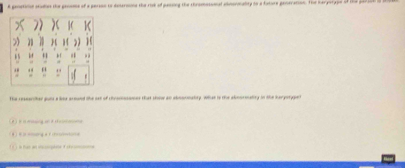 A geneticist studies the gensme of a person to determine the risk of passing the chromosomal ahnermality to a future generation. The Keryerype of the person is sh9d
6
99 θ 
The researther puts a box around the set of chramesomes that show an abnermality. What is the aknormality in the karyotype? 
( ) à has an icompéste f chromssome