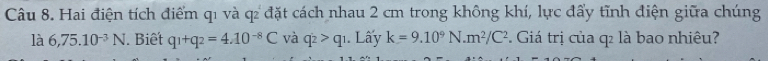 Hai điện tích điểm q1 và q đặt cách nhau 2 cm trong không khí, lực đấy tĩnh điện giữa chúng 
là 6,75.10^(-3)N. Biết q_1+q_2=4.10^(-8)C và q_2>q_1 1. Lấy k=9.10^9N.m^2/C^2. Giá trị của q là bao nhiêu?