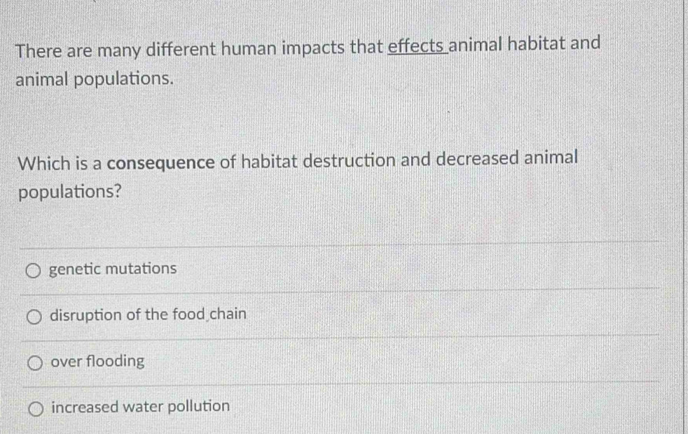 There are many different human impacts that effects animal habitat and
animal populations.
Which is a consequence of habitat destruction and decreased animal
populations?
genetic mutations
disruption of the food chain
over flooding
increased water pollution