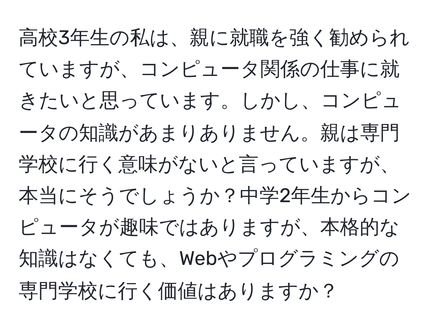 高校3年生の私は、親に就職を強く勧められていますが、コンピュータ関係の仕事に就きたいと思っています。しかし、コンピュータの知識があまりありません。親は専門学校に行く意味がないと言っていますが、本当にそうでしょうか？中学2年生からコンピュータが趣味ではありますが、本格的な知識はなくても、Webやプログラミングの専門学校に行く価値はありますか？