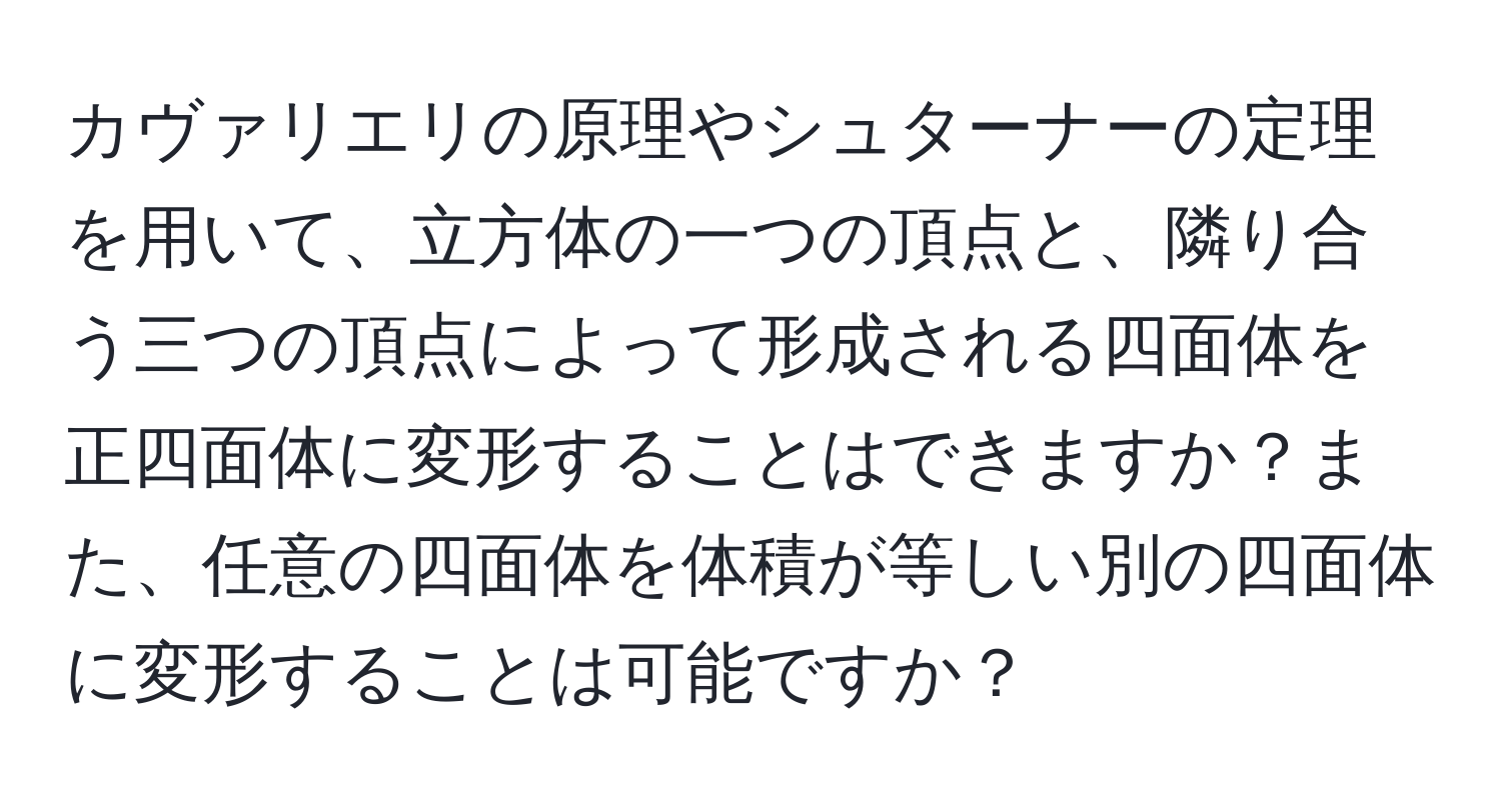 カヴァリエリの原理やシュターナーの定理を用いて、立方体の一つの頂点と、隣り合う三つの頂点によって形成される四面体を正四面体に変形することはできますか？また、任意の四面体を体積が等しい別の四面体に変形することは可能ですか？