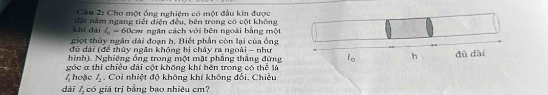 Cho một ống nghiệm có một đầu kín được 
đặt nằm ngang tiết diện đều, bên trong có cột không 
khí dài l_0=60cm ngăn cách với bên ngoài bằng một 
giọt thủy ngân dài đoạn h. Biết phần còn lại của ống 
đủ đài (để thủy ngân không bị chảy ra ngoài - như 
h 
hình). Nghiêng ổng trong một mặt phẳng thẳng đứng lo đù dài 
góc α thì chiều dài cột không khí bên trong có thể là
l_1 hoặc l_2. Coi nhiệt độ không khí không đổi. Chiều 
dài l_2 có giá trị bằng bao nhiêu cm?