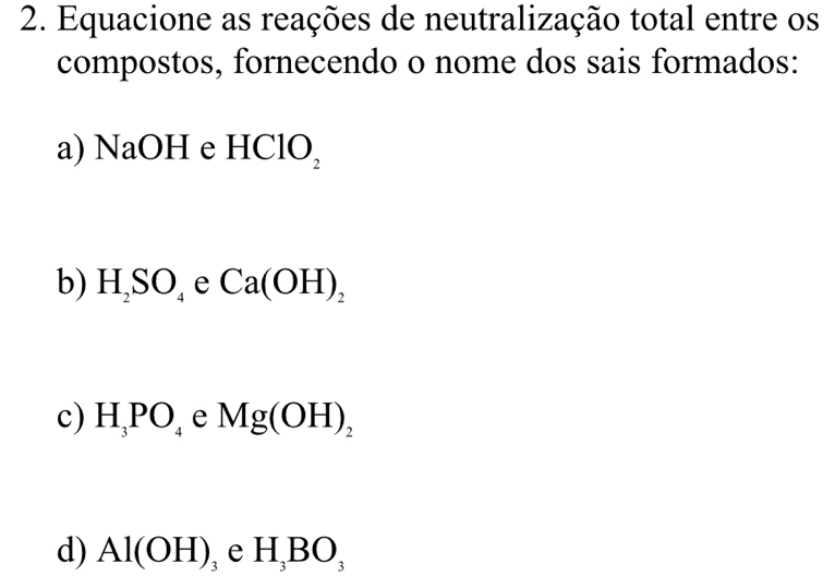 Equacione as reações de neutralização total entre os 
compostos, fornecendo o nome dos sais formados: 
a) NaOH e HClO, 
, 
b) H_2SO_4 e Ca(OH)_2
c) H_3PO_4 e Mg(OH)_2
d) Al(OH)_3 e H_3BO_3