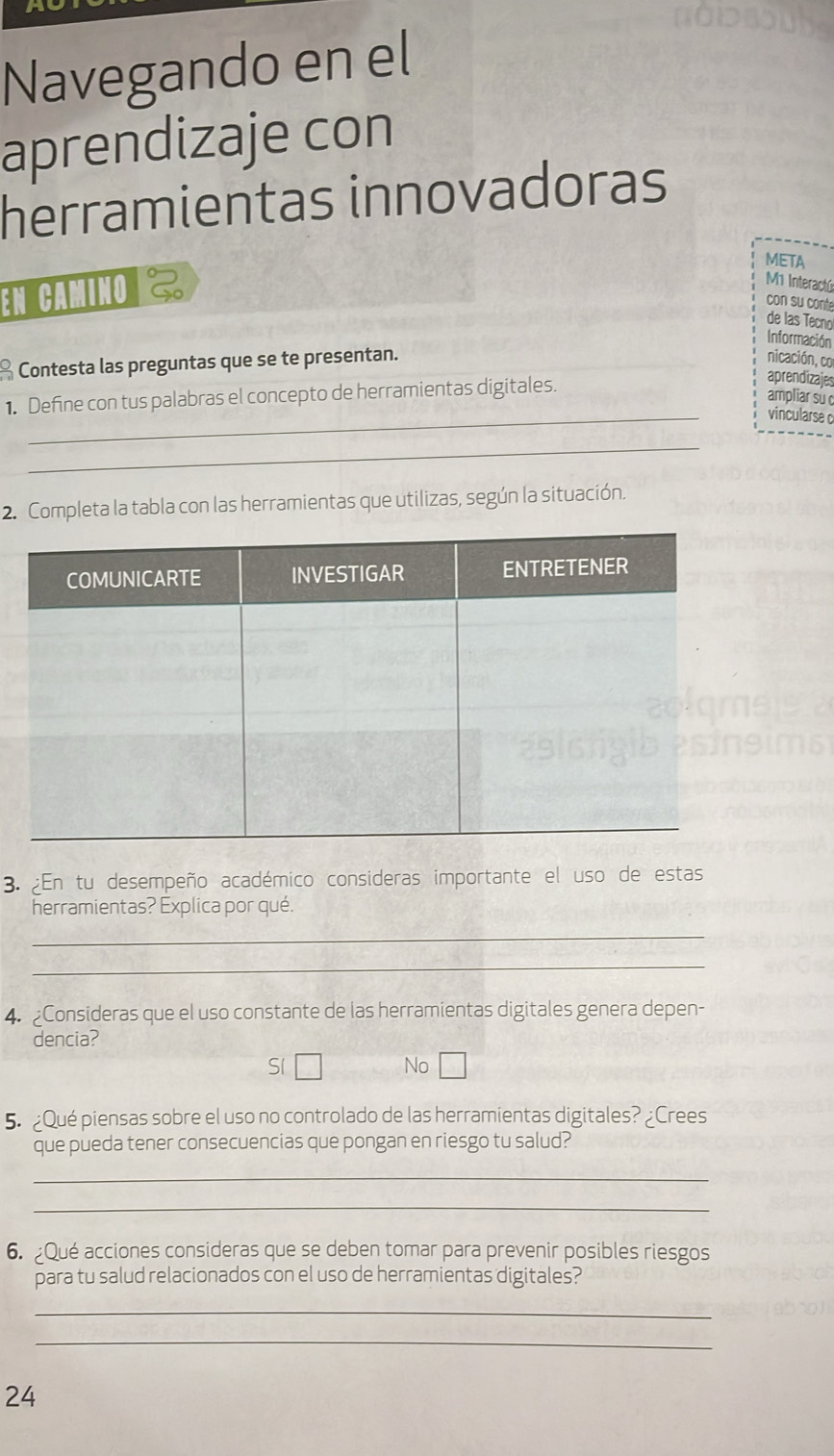 Navegando en el
aprendizaje con
herramientas innovadoras
META
En CaminO 
M Interactú
con su conte
de las Tecno
Información
* Contesta las preguntas que se te presentan.
nicación, 
_
1. Define con tus palabras el concepto de herramientas digitales. apren
amp
vinc
_
2. Completa la tabla con las herramientas que utilizas, según la situación.
3. En tu desempeño académico consideras importante el uso de estas
herramientas? Explica por qué.
_
_
4. Consideras que el uso constante de las herramientas digitales genera depen-
dencia?
Sí
No
5. ¿Qué piensas sobre el uso no controlado de las herramientas digitales? _Crees
que pueda tener consecuencias que pongan en riesgo tu salud?
_
_
6. Qué acciones consideras que se deben tomar para prevenir posibles riesgos
para tu salud relacionados con el uso de herramientas digitales?
_
_
24