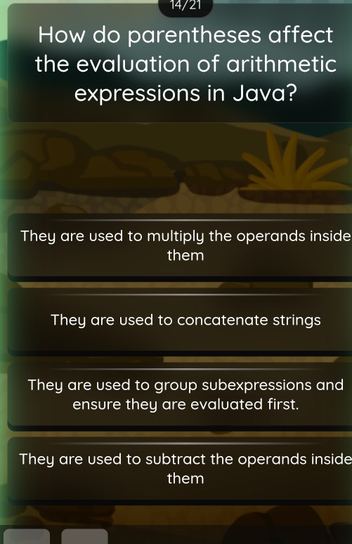 14/21
How do parentheses affect
the evaluation of arithmetic
expressions in Java?
They are used to multiply the operands inside
them
They are used to concatenate strings
They are used to group subexpressions and
ensure they are evaluated first.
They are used to subtract the operands inside
them