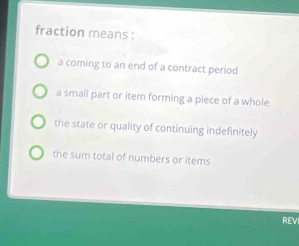 fraction means :
a coming to an end of a contract period
a small part or item forming a piece of a whole
the state or quality of continuing indefinitely
the sum total of numbers or items
REV