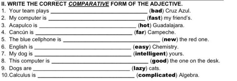 WRITE THE CORRECT COMPARATIVE FORM OF THE ADJECTIVE. 
1. Your team plays _(bad) Cruz Azul. 
2. My computer is _(fast) my friend's. 
3. Acapulco is _(hot) Guadalajara. 
4. Cancún is _(far) Campeche. 
5. The blue cellphone is _(new) the red one. 
6. English is _(easy) Chemistry. 
7. My dog is _(intelligent) yours. 
8. This computer is _(good) the one on the desk. 
9. Dogs are_ (Iazy) cats. 
10.Calculus is _(complicated) Algebra.