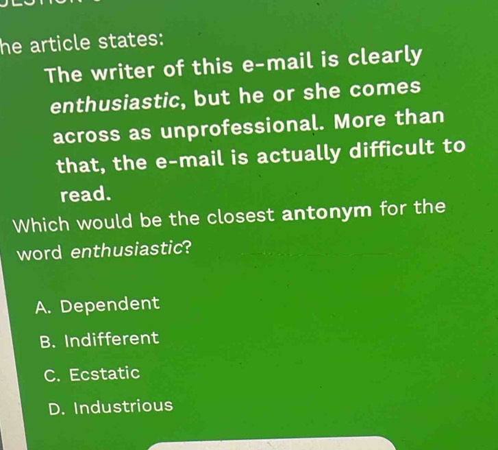 he article states:
The writer of this e-mail is clearly
enthusiastic, but he or she comes
across as unprofessional. More than
that, the e-mail is actually difficult to
read.
Which would be the closest antonym for the
word enthusiastic?
A. Dependent
B. Indifferent
C. Ecstatic
D. Industrious