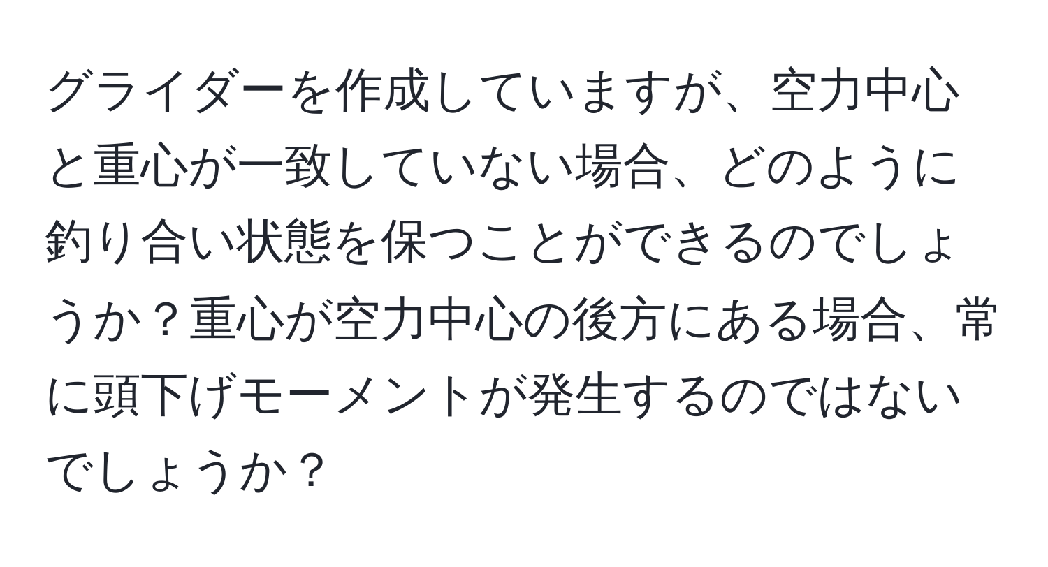 グライダーを作成していますが、空力中心と重心が一致していない場合、どのように釣り合い状態を保つことができるのでしょうか？重心が空力中心の後方にある場合、常に頭下げモーメントが発生するのではないでしょうか？