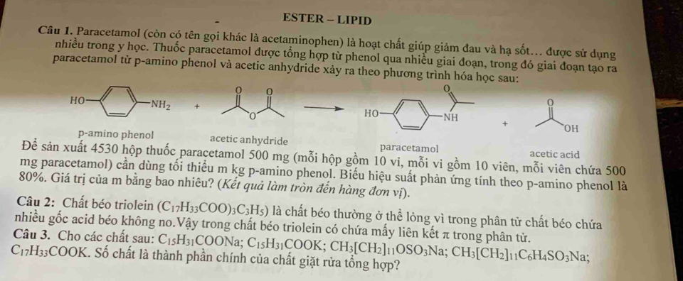 ESTER - LIPID
Câu 1. Paracetamol (còn có tên gọi khác là acetaminophen) là hoạt chất giúp giảm đau và hạ sốt... được sử dụng
nhiều trong y học. Thuốc paracetamol được tổng hợp từ phenol qua nhiều giai đoạn, trong đó giai đoạn tạo ra
paracetamol từ p-amino phenol và acetic anhydride xảy ra theo phương trình hóa học sau:
+
0
+ OH
p-amino phenol acetic anhydride paracetamol acetic acid
Để sản xuất 4530 hộp thuốc paracetamol 500 mg (mỗi hộp gồm 10 vi, mỗi vi gồm 10 viên, mỗi viên chứa 500
mg paracetamol) cần dùng tối thiểu m kg p-amino phenol. Biếu hiệu suất phản ứng tính theo p-amino phenol là
80%. Giá trị của m bằng bao nhiêu? (Kết quả làm tròn đến hàng đơn vị).
Câu 2: Chất béo triolein (C_17H_33COO)_3C_3H_5) là chất béo thường ở thể lỏng vì trong phân tử chất béo chứa
nhiều gốc acid béo không no.Vậy trong chất béo triolein có chứa mấy liên kết π trong phân tử.
Câu 3. Cho các chất sau: C_15H_31COONa;
C_17H_33 COOP K. Số chất là thành phần chính của chất giặt rửa tổng hợp? C_15H_31COOK;CH_3[CH_2]_11OSO_3Na;CH_3[CH_2]_11C_6H_4SO_3Na: