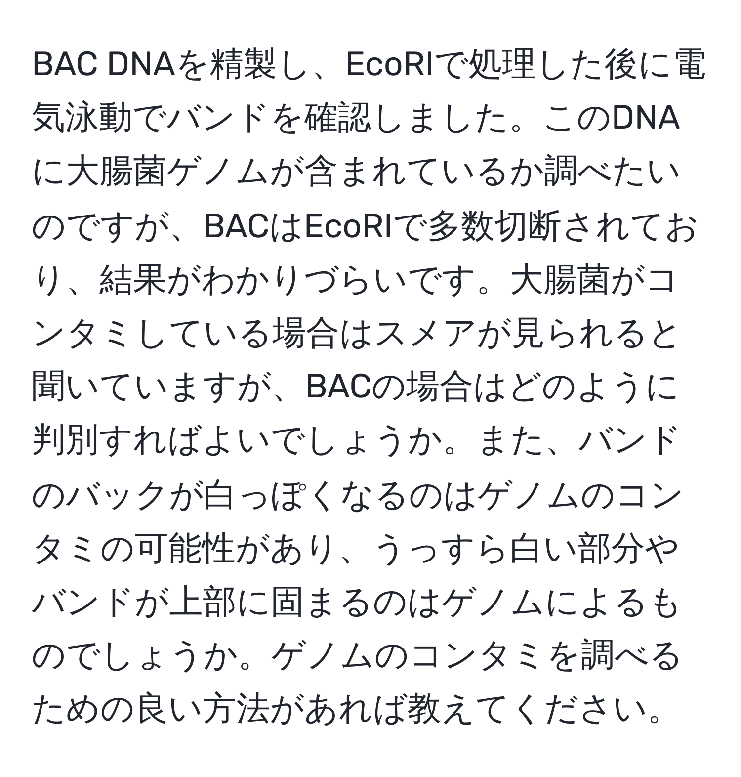 BAC DNAを精製し、EcoRIで処理した後に電気泳動でバンドを確認しました。このDNAに大腸菌ゲノムが含まれているか調べたいのですが、BACはEcoRIで多数切断されており、結果がわかりづらいです。大腸菌がコンタミしている場合はスメアが見られると聞いていますが、BACの場合はどのように判別すればよいでしょうか。また、バンドのバックが白っぽくなるのはゲノムのコンタミの可能性があり、うっすら白い部分やバンドが上部に固まるのはゲノムによるものでしょうか。ゲノムのコンタミを調べるための良い方法があれば教えてください。