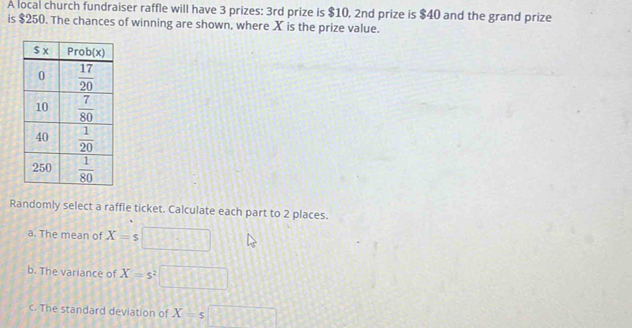 A local church fundraiser raffle will have 3 prizes: 3rd prize is $10, 2nd prize is $40 and the grand prize
is $250. The chances of winning are shown, where X is the prize value.
Randomly select a raffle ticket. Calculate each part to 2 places.
a. The mean of X=s □
b. The variance of X=s^2 □
c. The standard deviation of X=s□